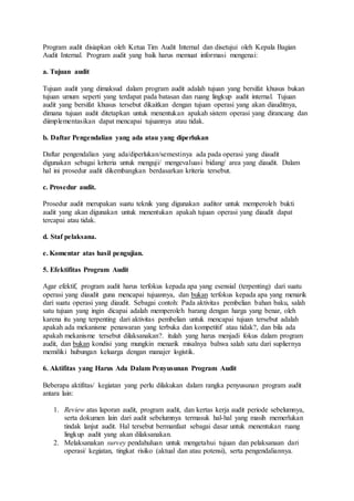 Program audit disiapkan oleh Ketua Tim Audit Internal dan disetujui oleh Kepala Bagian
Audit Internal. Program audit yang baik harus memuat informasi mengenai:
a. Tujuan audit
Tujuan audit yang dimaksud dalam program audit adalah tujuan yang bersifat khusus bukan
tujuan umum seperti yang terdapat pada batasan dan ruang lingkup audit internal. Tujuan
audit yang bersifat khusus tersebut dikaitkan dengan tujuan operasi yang akan diauditnya,
dimana tujuan audit ditetapkan untuk menentukan apakah sistem operasi yang dirancang dan
diimplementasikan dapat mencapai tujuannya atau tidak.
b. Daftar Pengendalian yang ada atau yang diperlukan
Daftar pengendalian yang ada/diperlukan/semestinya ada pada operasi yang diaudit
digunakan sebagai kriteria untuk menguji/ mengevaluasi bidang/ area yang diaudit. Dalam
hal ini prosedur audit dikembangkan berdasarkan kriteria tersebut.
c. Prosedur audit.
Prosedur audit merupakan suatu teknik yang digunakan auditor untuk memperoleh bukti
audit yang akan digunakan untuk menentukan apakah tujuan operasi yang diaudit dapat
tercapai atau tidak.
d. Staf pelaksana.
e. Komentar atas hasil pengujian.
5. Efektifitas Program Audit
Agar efektif, program audit harus terfokus kepada apa yang esensial (terpenting) dari suatu
operasi yang diaudit guna mencapai tujuannya, dan bukan terfokus kepada apa yang menarik
dari suatu operasi yang diaudit. Sebagai contoh: Pada aktivitas pembelian bahan baku, salah
satu tujuan yang ingin dicapai adalah memperoleh barang dengan harga yang benar, oleh
karena itu yang terpenting dari aktivitas pembelian untuk mencapai tujuan tersebut adalah
apakah ada mekanisme penawaran yang terbuka dan kompetitif atau tidak?, dan bila ada
apakah mekanisme tersebut dilaksanakan?. itulah yang harus menjadi fokus dalam program
audit, dan bukan kondisi yang mungkin menarik misalnya bahwa salah satu dari supliernya
memiliki hubungan keluarga dengan manajer logistik.
6. Aktifitas yang Harus Ada Dalam Penyusunan Program Audit
Beberapa aktifitas/ kegiatan yang perlu dilakukan dalam rangka penyusunan program audit
antara lain:
1. Review atas laporan audit, program audit, dan kertas kerja audit periode sebelumnya,
serta dokumen lain dari audit sebelumnya termasuk hal-hal yang masih memerlukan
tindak lanjut audit. Hal tersebut bermanfaat sebagai dasar untuk menentukan ruang
lingkup audit yang akan dilaksanakan.
2. Melaksanakan survey pendahuluan untuk mengetahui tujuan dan pelaksanaan dari
operasi/ kegiatan, tingkat risiko (aktual dan atau potensi), serta pengendaliannya.
 