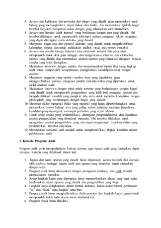 3. Review atas kebijakan dan prosedur dari fungsi yang diaudit guna menentukan area/
bidang yang memungkinkan dapat diukur dan dinilai, dan menentukan apakah fungsi
tersebut berjalan/ beroperasi sesuai dengan yang diharapkan oleh manajemen.
4. Review atas literatur audit internal yang berkenaan dengan area yang diaudit. Hal
tersebut dilakukan untuk memperoleh informasi terbaru mengenai teknik pengujian
yang dapat diterapkan pada aktivitas yang diaudit.
5. Menyusun bagan arus dari operasi/ aktivitas yang diaudit untuk mengidentifikasi
kelemahan sistem, dan untuk melakukan analisis visual atas proses transaksi.
6. Review atas standar kinerja (internal atau eksternal/ industri bila ada) untuk
memperoleh tolok ukur guna menguji dan mengevaluasi efisiensi dan efektivitas
operasi yang diaudit dan menentukan apakah operasi yang dimaksud mengacu kepada
standar yang telah ditetapkan.
7. Melakukan interview dengan auditee dan menyampaikan tujuan dan ruang lingkup
audit untuk memperoleh kesepahaman (menghindari kesalahpahaman) dengan
auditee.
8. Menyusun anggaran yang merinci sumber daya yang diperlukan, guna
menggambarkan estimasi mengenai jumlah staf dan waktu yang diperlukan untuk
melaksanakan audit.
9. Melakukan interview dengan pihak-pihak tertentu yang berhubungan dengan fungsi
yang diaudit untuk memperoleh pengetahuan yang lebih baik mengenai operasi dan
mengidentifikasi masalah yang mungkin ada, serta untuk menjalin koordinasi dengan
pihak-pihak yang berhubungan dengan fungsi yang diaudit.
10. Membuat daftar mengenai risiko yang material yang harus dipertimbangkan untuk
memastikan bahwa bidang/ area yang paling rentan terhadap ancaman (terjadinya
kesalahan/penyimpangan) mendapat perhatian yang tepat/ khusus.
11. Untuk setiap resiko yang teridentifikasi, ditetapkan pengendaliannya dan dipastikan
apakah pengendalian yang dimaksud memadai. Hal tersebut dilakukan untuk
mengetahui apakah pengendalian yang ada dapat mengurangi/ menekan risiko yang
teridentifikasi tersebut atau tidak.
12. Menentukan substansi dari masalah untuk mengidentifikasi tingkat kesulitan dalam
pelaksanaan audit.
7. Kriteria Program Audit
Program audit perlu memperhatikan kriteria tertentu agar tujuan audit yang ditetapkan dapat
tercapai. Kriteria yang dimaksud antara lain:
1. Tujuan dari suatu operasi yang diaudit harus dinyatakan secara hati-hati dan disetujui
oleh auditee, sehingga tujuan audit atas operasi yang dimaksud dapat ditetapkan
dengan tepat.
2. Program audit harus disesuaikan dengan penugasan auditnya, dan tidak bersifat
memaksakan/ mendikte.
3. Setiap langkah kerja yang diprogram harus memperlihatkan alasan yang kuat, yaitu
berdasarkan tujuan operasi yang diaudit dan pengendalian yang diuji.
4. Langkah kerja diungkapkan dalam bentuk instruksi bukan dalam bentuk pertanyaan
“ya” atau “tidak” atau dangkal serta bias.
5. Program audit harus mengindikasikan skala prioritas dari langkah kerja (upaya untuk
memperoleh bukti audit utama harus didahulukan).
6. Program Audit harus fleksibel.
 