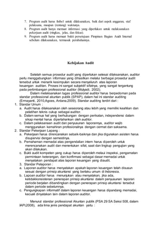 7. Program audit harus fisibel untuk dilaksanakan, baik dari aspek anggaran, staf
pelaksana, maupun (rentang) waktunya.
8. Program audit hanya memuat informasi yang diperlukan untuk melaksanakan
pekerjaan audit (ringkas, jelas, dan fokus).
9. Program audit harus memuat bukti persetujuan Pimpinan Bagian Auidt Internal
sebelum dilaksanakan, termasuk perubahannya.
Kebijakan Audit
Setelah semua prosedur audit yang diperlukan selesai dilaksanakan, auditor
perlu menggabungkan informasi yang dihasilkan melalui berbagai prosedur audit
tersebut untuk menarik kesimpulan secara menyeluruh atas laporan
keuangan auditan. Proses ini sangat subjektif sifatnya, yang sangat tergantung
pada pertimbangan professional auditor (Mulyadi, 2002).
Dalam melaksanakan tugas professional auditor harus berpedoman pada
standar professional akuntan publik (SPAP), dalam hal ini standar auditing
(Ermayanti, 2010,Agoes, Ardana,2009). Standar auditing terdiri dari :
1. Standar Umum :
a. Audit harus dilaksanakan oleh seseorang atau lebih yang memiliki keahlian dan
pelatihan teknis cukup sebagai auditor.
b. Dalam semua hal yang berhubungan dengan perikatan, independensi dalam
sikap mental harus dipertahankan oleh auditor.
c. Dalam pelaksanaan audit dan penyusunan laporannya, auditor wajib
menggunakan kemahiran profesionalnya dengan cermat dan saksama.
2. Standar Pekerjaan Lapang :
a. Pekerjaan harus direncanakan sebaik-baiknya dan jika digunakan asisten harus
disupervisi dengan semestinya.
b. Pemahaman memadai atas pengendalian intern harus diperoleh untuk
merencanakan audit dan menentukan sifat, saat dan lingkup pengujian yang
akan dilakukan.
c. Bukti audit kompeten yang cukup harus diperoleh melaui inspeksi, pengamatan
permintaan keterangan, dan konfirmasi sebagai dasar memadai untuk
menyatakan pendapat atas laporan keuangan yang diaudit.
3. Standar Pelaporan :
a. Laporan auditor harus menyatakan apakah laporan keuangan telah disusun
sesuai dengan prinsip akuntansi yang berlaku umum di Indonesia.
b. Lapoan auditor harus menunjukan atau menyatakan, jika ada,
ketidakkonsistenan penerapan prinsip akuntansi dalam penyusunan laporan
periode berjalan dibandingkan dengan penerapan prinsip akuntansi tersebut
dalam periode sebelumnya.
c. Pengungkapan informatif dalam laporan keuangan harus dipandang memadai,
kecuali dinyatakan lain dalam laporan auditor.
Menurut standar professional Akuntan publik (PSA 29 SA Seksi 508, dalam
IAPI,2008), ada lima jenis pendapat akuntan yaitu :
 