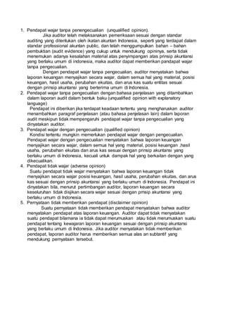 1. Pendapat wajar tanpa penengecualian (unqualified opinion).
Jika auditor telah melaksanakan pemeriksaan sesuai dengan standar
auditing yang ditentukan oleh ikatan akuntan Indonesia, seperti yang terdapat dalam
standar professional akuntan public, dan telah menggumpulkan bahan – bahan
pembuktian (audit evidence) yang cukup untuk mendukung opininya, serta tidak
menemukan adanya kesalahan material atas penyimpangan atas prinsip akuntansi
yang berlaku umum di indonesia, maka auditor dapat memberikan pandapat wajar
tanpa pengecualian.
Dengan pendapat wajar tanpa pengecualian, auditor menyatakan bahwa
laporan keuangan menyajikan secara wajar, dalam semua hal yang material, posisi
keuangan, hasil usaha, perubahan ekuitas, dan arus kas suatu entitas sesuai
dengan prinsip akuntansi yang berterima umum di Indonesia.
2. Pendapat wajar tanpa pengecualian dengan bahasa penjelasan yang ditambahkan
dalam laporan audit dalam bentuk baku (unqualified opinion with explanatory
language)
Pendapat ini diberikan jika terdapat keadaan tertentu yang mengharuskan auditor
menambahkan paragraf penjelasan (atau bahasa penjelasan lain) dalam laporan
audit meskipun tidak mempengaruhi pendapat wajar tanpa pengecualian yang
dinyatakan auditor.
3. Pendapat wajar dengan pengecualian (qualified opinion)
Kondisi tertentu mungkin memerlukan pendapat wajar dengan pengecualian.
Pendapat wajar dengan pengecualian menyatakan bahwa laporan keuangan
menyajikan secara wajar, dalam semua hal yang material, posisi keuangan ,hasil
usaha, perubahan ekuitas dan arus kas sesuai dengan prinsip akuntansi yang
berlaku umum di Indonesia, kecuali untuk dampak hal yang berkaitan dengan yang
dikecualikan.
4. Pendapat tidak wajar (adverse opinion)
Suatu pendapat tidak wajar menyatakan bahwa laporan keuangan tidak
menyajikan secara wajar posisi keuangan, hasil usaha, perubahan ekuitas, dan arus
kas sesuai dengan prinsip akuntansi yang berlaku umum di Indonesia. Pendapat ini
dinyatakan bila, menurut pertimbangan auditor, laporan keuangan secara
keseluruhan tidak disjikan secara wajar sesuai dengan prnsip akuntansi yang
berlaku umum di Indonesia.
5. Pernyataan tidak memberikan pendapat (disclaimer opinion)
Suatu pernyataan tidak memberikan pendapat menyatakan bahwa auditor
menyatakan pendapat atas laporan keuangan. Auditor dapat tidak menyatakan
suatu pendapat bilamana ia tidak dapat merumuskan atau tidak merumuskan suatu
pendapat tentang kewajaran laporan keuangan sesuai dengan prinsip akuntansi
yang berlaku umum di Indonesia. Jika auditor menyatakan tidak memberikan
pendapat, laporan auditor harus memberikan semua alas an subtantif yang
mendukung pernyataan tersebut.
 