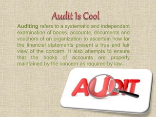 Auditing refers to a systematic and independent
examination of books, accounts, documents and
vouchers of an organization to ascertain how far
the financial statements present a true and fair
view of the concern. It also attempts to ensure
that the books of accounts are properly
maintained by the concern as required by law.
 