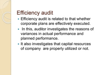 Efficiency audit
 Efficiency audit is related to that whether
corporate plans are effectively executed.
 In this, auditor investigates the reasons of
variances in actual performance and
planned performance.
 It also investigates that capital resources
of company are properly utilized or not.
 