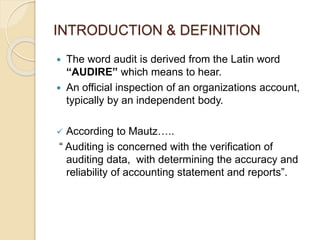 INTRODUCTION & DEFINITION
 The word audit is derived from the Latin word
“AUDIRE” which means to hear.
 An official inspection of an organizations account,
typically by an independent body.
 According to Mautz…..
“ Auditing is concerned with the verification of
auditing data, with determining the accuracy and
reliability of accounting statement and reports”.
 