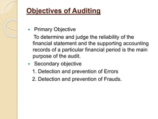 Objectives of Auditing
 Primary Objective
To determine and judge the reliability of the
financial statement and the supporting accounting
records of a particular financial period is the main
purpose of the audit.
 Secondary objective
1. Detection and prevention of Errors
2. Detection and prevention of Frauds.
 