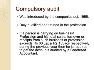 Compulsory audit
 Was introduced by the companies act, 1956.
 Duly qualified and trained in the profession.
 If a person is carrying on business/
Profession and his total sales, turnover or
receipts from such business or profession
exceeds Rs 60 Lacs/ Rs 15Lacs respectively
during the previous year then he is required
to get the accounts audited by a Chartered
Accountant.
 