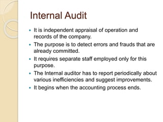 Internal Audit
 It is independent appraisal of operation and
records of the company.
 The purpose is to detect errors and frauds that are
already committed.
 It requires separate staff employed only for this
purpose.
 The Internal auditor has to report periodically about
various inefficiencies and suggest improvements.
 It begins when the accounting process ends.
 