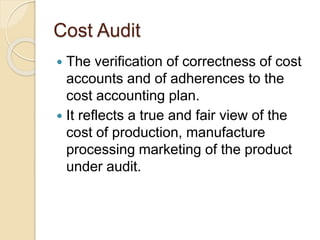 Cost Audit
 The verification of correctness of cost
accounts and of adherences to the
cost accounting plan.
 It reflects a true and fair view of the
cost of production, manufacture
processing marketing of the product
under audit.
 