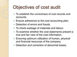 Objectives of cost audit
 To establish the correctness of cost records and
accounts.
 Ensure adherence to the cost accounting plan.
 Detection of errors and frauds.
 To check wastage of materials and labour.
 To examine whether the cost statements present a
true and fair view of the cost information.
 Ensuring optimum utilization of human, physical
and financial resources of the company.
 Detection and correction of abnormal losses.
 