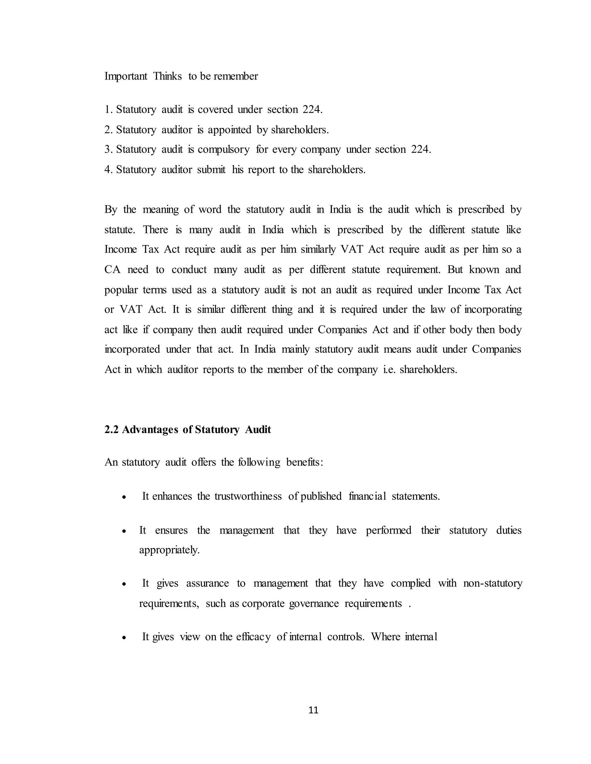 11
Important Thinks to be remember
1. Statutory audit is covered under section 224.
2. Statutory auditor is appointed by shareholders.
3. Statutory audit is compulsory for every company under section 224.
4. Statutory auditor submit his report to the shareholders.
By the meaning of word the statutory audit in India is the audit which is prescribed by
statute. There is many audit in India which is prescribed by the different statute like
Income Tax Act require audit as per him similarly VAT Act require audit as per him so a
CA need to conduct many audit as per different statute requirement. But known and
popular terms used as a statutory audit is not an audit as required under Income Tax Act
or VAT Act. It is similar different thing and it is required under the law of incorporating
act like if company then audit required under Companies Act and if other body then body
incorporated under that act. In India mainly statutory audit means audit under Companies
Act in which auditor reports to the member of the company i.e. shareholders.
2.2 Advantages of Statutory Audit
An statutory audit offers the following benefits:
 It enhances the trustworthiness of published financial statements.
 It ensures the management that they have performed their statutory duties
appropriately.
 It gives assurance to management that they have complied with non-statutory
requirements, such as corporate governance requirements .
 It gives view on the efficacy of internal controls. Where internal
 