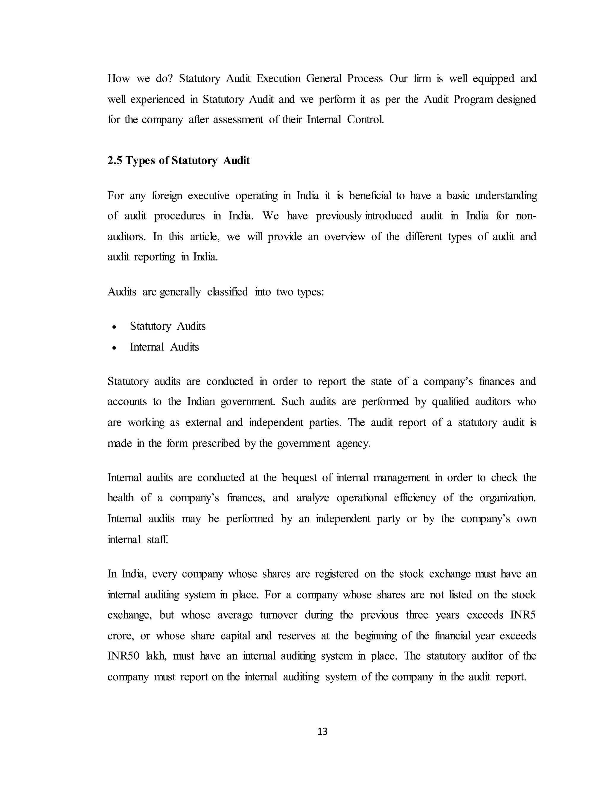13
How we do? Statutory Audit Execution General Process Our firm is well equipped and
well experienced in Statutory Audit and we perform it as per the Audit Program designed
for the company after assessment of their Internal Control.
2.5 Types of Statutory Audit
For any foreign executive operating in India it is beneficial to have a basic understanding
of audit procedures in India. We have previously introduced audit in India for non-
auditors. In this article, we will provide an overview of the different types of audit and
audit reporting in India.
Audits are generally classified into two types:
 Statutory Audits
 Internal Audits
Statutory audits are conducted in order to report the state of a company’s finances and
accounts to the Indian government. Such audits are performed by qualified auditors who
are working as external and independent parties. The audit report of a statutory audit is
made in the form prescribed by the government agency.
Internal audits are conducted at the bequest of internal management in order to check the
health of a company’s finances, and analyze operational efficiency of the organization.
Internal audits may be performed by an independent party or by the company’s own
internal staff.
In India, every company whose shares are registered on the stock exchange must have an
internal auditing system in place. For a company whose shares are not listed on the stock
exchange, but whose average turnover during the previous three years exceeds INR5
crore, or whose share capital and reserves at the beginning of the financial year exceeds
INR50 lakh, must have an internal auditing system in place. The statutory auditor of the
company must report on the internal auditing system of the company in the audit report.
 