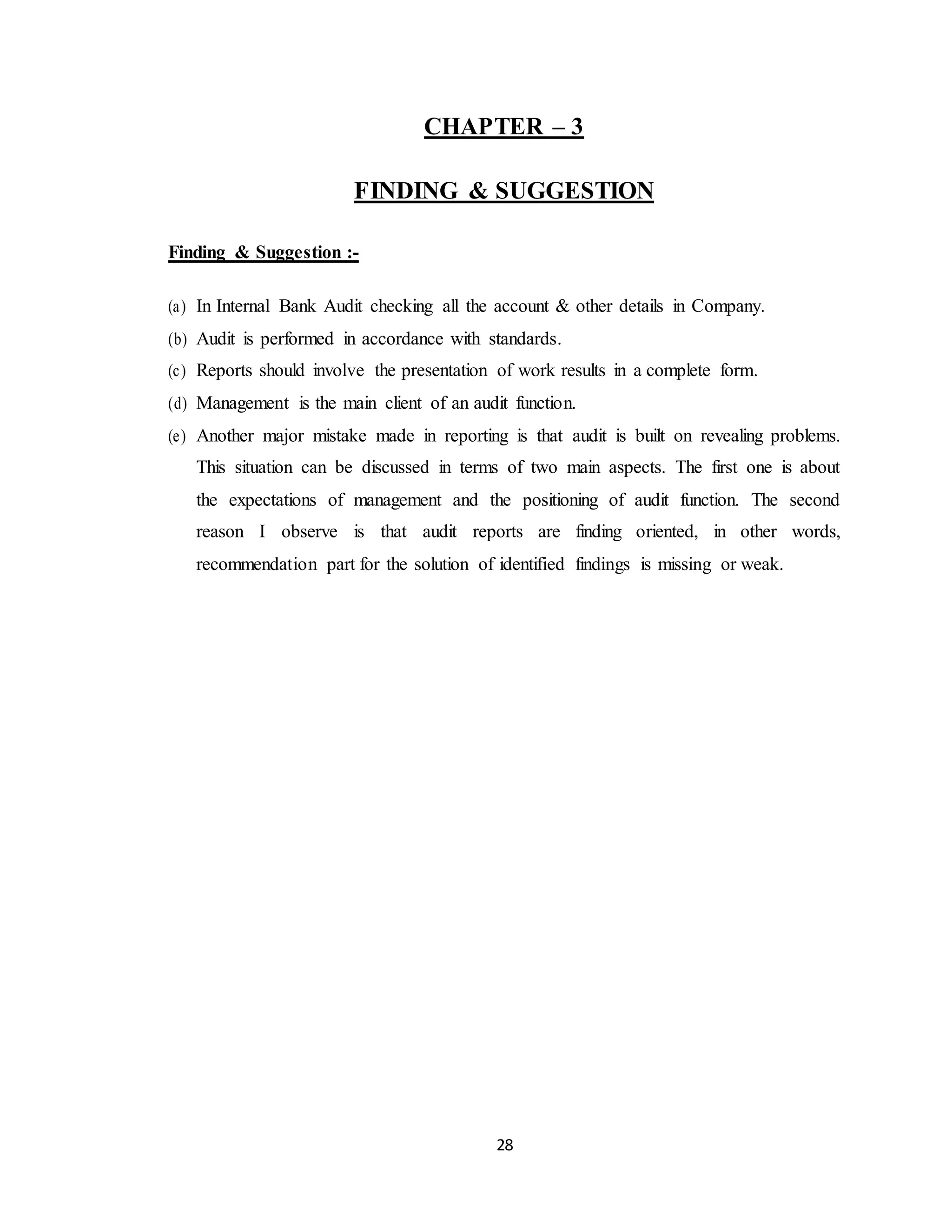 28
CHAPTER – 3
FINDING & SUGGESTION
Finding & Suggestion :-
(a) In Internal Bank Audit checking all the account & other details in Company.
(b) Audit is performed in accordance with standards.
(c) Reports should involve the presentation of work results in a complete form.
(d) Management is the main client of an audit function.
(e) Another major mistake made in reporting is that audit is built on revealing problems.
This situation can be discussed in terms of two main aspects. The first one is about
the expectations of management and the positioning of audit function. The second
reason I observe is that audit reports are finding oriented, in other words,
recommendation part for the solution of identified findings is missing or weak.
 