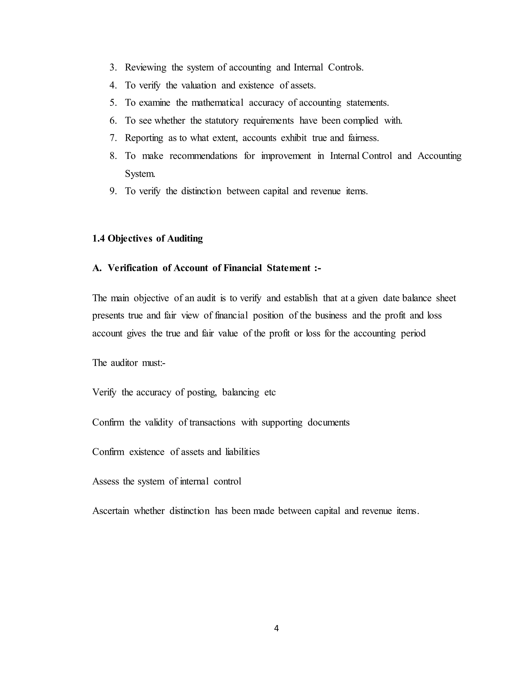 4
3. Reviewing the system of accounting and Internal Controls.
4. To verify the valuation and existence of assets.
5. To examine the mathematical accuracy of accounting statements.
6. To see whether the statutory requirements have been complied with.
7. Reporting as to what extent, accounts exhibit true and fairness.
8. To make recommendations for improvement in Internal Control and Accounting
System.
9. To verify the distinction between capital and revenue items.
1.4 Objectives of Auditing
A. Verification of Account of Financial Statement :-
The main objective of an audit is to verify and establish that at a given date balance sheet
presents true and fair view of financial position of the business and the profit and loss
account gives the true and fair value of the profit or loss for the accounting period
The auditor must:-
Verify the accuracy of posting, balancing etc
Confirm the validity of transactions with supporting documents
Confirm existence of assets and liabilities
Assess the system of internal control
Ascertain whether distinction has been made between capital and revenue items.
 