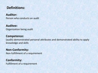 Definitions:
Auditor:
Person who conducts an audit
Auditee:
Organization being audit
Competence:
(audit) demonstrated personal attributes and demonstrated ability to apply
knowledge and skills
Non-Conformity:
Non-fulfillment of a requirement
Conformity:
Fulfillment of a requirement
 