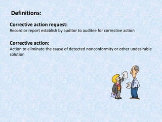 Definitions:
Corrective action request:
Record or report establish by auditor to auditee for corrective action
Corrective action:
Action to eliminate the cause of detected nonconformity or other undesirable
solution
 