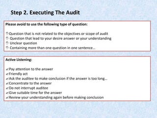 Step 2. Executing The Audit
Please avoid to use the following type of question:
Question that is not related to the objectives or scope of audit
 Question that lead to your desire answer or your understanding
 Unclear question
 Containing more than one question in one sentence…
Active Listening:
Pay attention to the answer
Friendly act
Ask the auditee to make conclusion if the answer is too long…
Concentrate to the answer
Do not interrupt auditee
Give suitable time for the answer
Review your understanding again before making conclusion
 