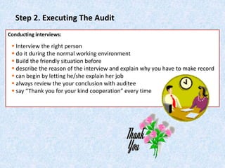 Step 2. Executing The Audit
Conducting interviews:
 Interview the right person
 do it during the normal working environment
 Build the friendly situation before
 describe the reason of the interview and explain why you have to make record
 can begin by letting he/she explain her job
 always review the your conclusion with auditee
 say “Thank you for your kind cooperation” every time
 