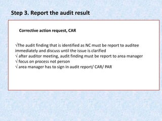 Step 3. Report the audit result
Corrective action request, CAR
√The audit finding that is identified as NC must be report to auditee
immediately and discuss until the issue is clarified
√ after auditor meeting, audit finding must be report to area manager
√ focus on process not person
√ area manager has to sign in audit report/ CAR/ PAR
 