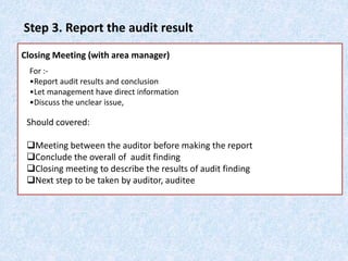 Step 3. Report the audit result
Closing Meeting (with area manager)
For :-
•Report audit results and conclusion
•Let management have direct information
•Discuss the unclear issue,
Should covered:
Meeting between the auditor before making the report
Conclude the overall of audit finding
Closing meeting to describe the results of audit finding
Next step to be taken by auditor, auditee
 