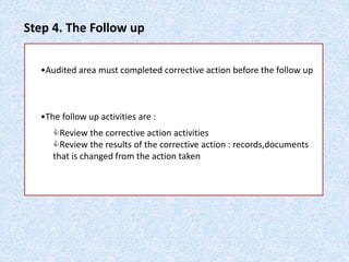 Step 4. The Follow up
•Audited area must completed corrective action before the follow up
•The follow up activities are :
Review the corrective action activities
Review the results of the corrective action : records,documents
that is changed from the action taken
 