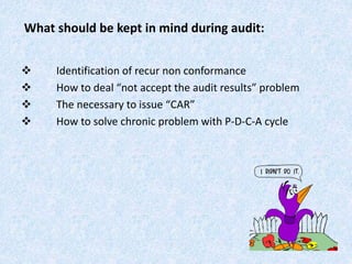 What should be kept in mind during audit:
 Identification of recur non conformance
 How to deal “not accept the audit results” problem
 The necessary to issue “CAR”
 How to solve chronic problem with P-D-C-A cycle
 