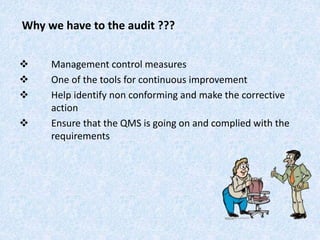 Why we have to the audit ???
 Management control measures
 One of the tools for continuous improvement
 Help identify non conforming and make the corrective
action
 Ensure that the QMS is going on and complied with the
requirements
 