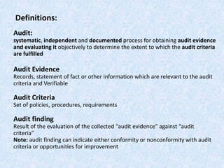 Definitions:
Audit:
systematic, independent and documented process for obtaining audit evidence
and evaluating it objectively to determine the extent to which the audit criteria
are fulfilled
Audit Evidence
Records, statement of fact or other information which are relevant to the audit
criteria and Verifiable
Audit Criteria
Set of policies, procedures, requirements
Audit finding
Result of the evaluation of the collected “audit evidence” against “audit
criteria”
Note: audit finding can indicate either conformity or nonconformity with audit
criteria or opportunities for improvement
 