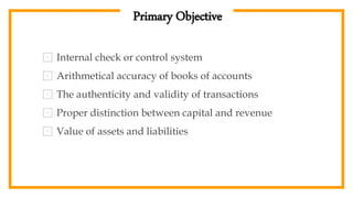Primary Objective
⊡ Internal check or control system
⊡ Arithmetical accuracy of books of accounts
⊡ The authenticity and validity of transactions
⊡ Proper distinction between capital and revenue
⊡ Value of assets and liabilities
 