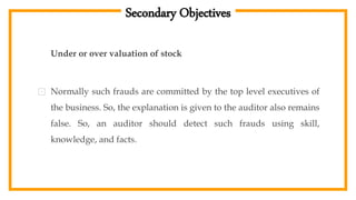 Secondary Objectives
Under or over valuation of stock
⊡ Normally such frauds are committed by the top level executives of
the business. So, the explanation is given to the auditor also remains
false. So, an auditor should detect such frauds using skill,
knowledge, and facts.
 
