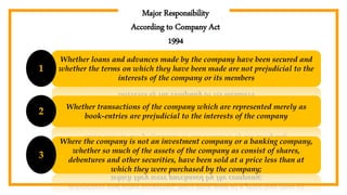 Major Responsibility
According to Company Act
1994
Whether loans and advances made by the company have been secured and
whether the terms on which they have been made are not prejudicial to the
interests of the company or its members
1
Whether transactions of the company which are represented merely as
book-entries are prejudicial to the interests of the company
2
Where the company is not an investment company or a banking company,
whether so much of the assets of the company as consist of shares,
debentures and other securities, have been sold at a price less than at
which they were purchased by the company;
3
 