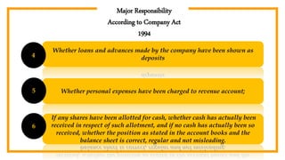 Major Responsibility
According to Company Act
1994
Whether loans and advances made by the company have been shown as
deposits4
Whether personal expenses have been charged to revenue account;5
If any shares have been allotted for cash, whether cash has actually been
received in respect of such allotment, and if no cash has actually been so
received, whether the position as stated in the account books and the
balance sheet is correct, regular and not misleading.
6
 
