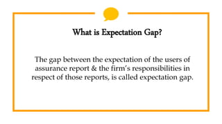What is Expectation Gap?
The gap between the expectation of the users of
assurance report & the firm’s responsibilities in
respect of those reports, is called expectation gap.
 