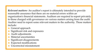 Relevant matters- An auditor's report is ultimately intended to provide
reasonable assurance that there are no material errors within an
organization's financial statements. Auditors are required to report privately
to those charged with governance on various matters arising from the audit.
Auditor need to report some relevant matters to the authority. Those matters
include:
 General approach
 Significant risk and exposures
 Audit adjustments
 Material uncertainties
 Significant disagreements
 Expected modifications
 Uncorrected misstatement
 
