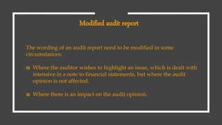 The wording of an audit report need to be modified in some
circumstances:
₪ Where the auditor wishes to highlight an issue, which is dealt with
intensive in a note to financial statements, but where the audit
opinion is not affected.
₪ Where there is an impact on the audit opinion.
Modified audit report
 