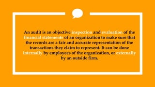 An audit is an objective inspection and evaluation of the
financial statements of an organization to make sure that
the records are a fair and accurate representation of the
transactions they claim to represent. It can be done
internally by employees of the organization, or externally
by an outside firm.
 