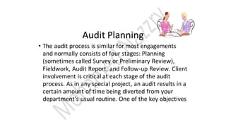 Audit Planning
• The audit process is similar for most engagements
and normally consists of four stages: Planning
(sometimes called Survey or Preliminary Review),
Fieldwork, Audit Report, and Follow-up Review. Client
involvement is critical at each stage of the audit
process. As in any special project, an audit results in a
certain amount of time being diverted from your
department's usual routine. One of the key objectives
 
