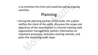 is to minimize this time and avoid disrupting ongoing
activities.
Planning
• During the planning portion of the audit, the auditor
notifies the client of the audit, discusses the scope and
objectives of the examination in a formal meeting with
organization management, gathers information on
important processes, evaluates existing controls, and
plans the remaining audit steps.
 