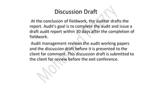 Discussion Draft
At the conclusion of fieldwork, the auditor drafts the
report. Audit's goal is to complete the audit and issue a
draft audit report within 30 days after the completion of
fieldwork.
Audit management reviews the audit working papers
and the discussion draft before it is presented to the
client for comment. This discussion draft is submitted to
the client for review before the exit conference.
 