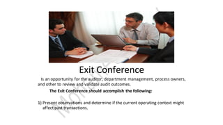 Exit Conference
Is an opportunity for the auditor, department management, process owners,
and other to review and validate audit outcomes.
The Exit Conference should accomplish the following:
1) Present observations and determine if the current operating context might
affect past transactions.
 
