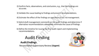 2) Confirm facts, observations, and conclusions, e.g., that the findings are
accurate.
3) Validate the cause leading to findings and present recommendations.
4) Estimate the effect of the findings on operations or its risk management.
5) Solicit draft management comments on the audit findings and determine if
alternative recommendations adequately eliminate the cause of findings.
6) Define the timeline for issuing the final audit report and implementing
recommendations.
Audit Finding
Audit Findings
Reconciliation Supervisory Review (Urgent)
 