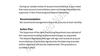 During our sample review of accountreconciliations,it was noted
that many accountreconciliationswere not being reviewed by the
supervisor in Item Processingand Deposit Operations.
Recommendation
We recommend managementreview all accountsat least monthly.
Action Plan
The Supervisorof the Item ProcessingDepartment was advised of
this requirementand has implemented changes as requested.
The Deposit OperationsManager will sign and reviewall account
reconciliations.A secondary signatureby the balancing associate
and/orsupervisor will also be implemented.This procedure is
currently in place.
 