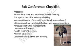 Exit Conference Checklist
Procedure
Set the date, time, and location of the exit meeting.
The agenda should include the following:
• Accomplishment of the audit objectives (theirs and ours).
• Discussionof potential audit findings and recommendations.
• Discussionof when management’s
response will be due.
• Audit reporting process.
• Follow up process.
Document results of the exit meeting.
 