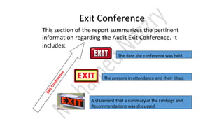 Exit Conference
This section of the report summarizes the pertinent
information regarding the Audit Exit Conference. It
includes:
The date the conference was held.
The persons in attendance and their titles.
A statement that a summary of the Findings and
Recommendations was discussed.
 