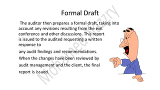 Formal Draft
The auditor then prepares a formal draft, taking into
account any revisions resulting from the exit
conference and other discussions. This report
is issued to the audited requesting a written
response to
any audit findings and recommendations.
When the changes have been reviewed by
audit management and the client, the final
report is issued.
 