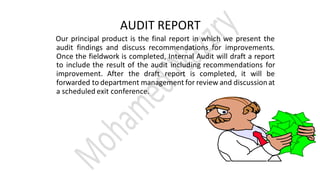AUDIT REPORT
Our principal product is the final report in which we present the
audit findings and discuss recommendations for improvements.
Once the fieldwork is completed, Internal Audit will draft a report
to include the result of the audit including recommendations for
improvement. After the draft report is completed, it will be
forwarded to department management for review and discussionat
a scheduled exit conference.
 