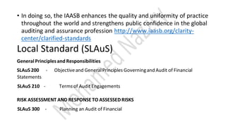 • In doing so, the IAASB enhances the quality and uniformity of practice
throughout the world and strengthens public confidence in the global
auditing and assurance profession http://www.iaasb.org/clarity-
center/clarified-standards
Local Standard (SLAuS)
GeneralPrinciplesand Responsibilities
SLAuS 200 - Objectiveand GeneralPrinciples Governingand Audit of Financial
Statements
SLAuS 210 - Terms of Audit Engagements
RISK ASSESSMENT AND RESPONSE TO ASSESSED RISKS
SLAuS 300 - Planning an Audit of Financial
 