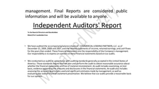 management. Final Reports are considered public
information and will be available to anyone.
Independent Auditors' Report
To the Board ofDirectorsand Shareholders
Miami/Fort Lauderdale Area
• We have audited the accompanyingbalancesheets of COMMERCIALLENDINGPARTNERS,LLC as of
December 31, 2009,2008 and 2007,and the relatedstatements of income,retainedearnings,andcashflows
for the years then ended. These financial statements are the responsibility of the Company's management.
Our responsibility is to express anopinionon these financial statements basedonouraudits.
• We conductedouraudits in accordance withauditingstandards generally acceptedinthe United States of
America. Those standards require that we plan andperformthe audit to obtainreasonable assurance about
whether the financial statements are free of material misstatement. Anaudit includes examining, ontest
basis, evidence supportingthe amounts and disclosures inthe financial statements.Anaudit also includes
assessingthe accountingprinciples usedand significant estimates made by management,as well as
evaluatingthe overall financial statement presentation. We believe that ouraudits provide a reasonable basis
for our opinion.
 