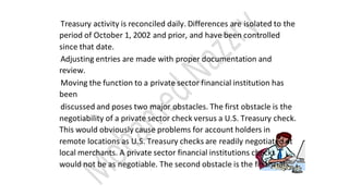 Treasury activity is reconciled daily. Differences are isolated to the
period of October 1, 2002 and prior, and have been controlled
since that date.
Adjusting entries are made with proper documentation and
review.
Moving the function to a private sector financial institution has
been
discussed and poses two major obstacles. The first obstacle is the
negotiability of a private sector check versus a U.S. Treasury check.
This would obviously cause problems for account holders in
remote locations as U.S. Treasury checks are readily negotiated at
local merchants. A private sector financial institutions checks
would not be as negotiable. The second obstacle is the financial
 