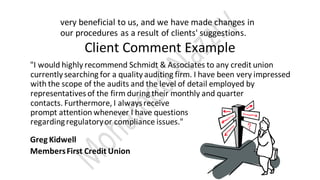 very beneficial to us, and we have made changes in
our procedures as a result of clients' suggestions.
Client Comment Example
"I would highly recommend Schmidt & Associates to any credit union
currently searching for a quality auditing firm. I have been very impressed
with the scope of the audits and the level of detail employed by
representatives of the firm during their monthly and quarter
contacts. Furthermore, I alwaysreceive
prompt attention whenever I have questions
regardingregulatoryor compliance issues."
Greg Kidwell
MembersFirst Credit Union
 