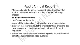 Audit Annual Report
• Memorandum to the senior manager that notifies them that
audit activities are underway and describes the follow-up
process.
This memo should include:
• timeframes for the project,
• a copy of the outstanding findings relatingto areas reporting.
• a request that they distributethe findings to these areas and ask
the managers to provide Internal Audit with the information
requested,
• a statement that these comments were previously distributed as
part of an audit report or close-out letter
 