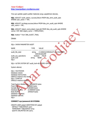 Anar Godjaev
http://anargodjaev.wordpress.com/
Yine aynı şekilde çeşitli auditler hakkında sorgu yapabilmek istersek,
SQL >SELECT audit_option, success,failure FROM dba_stmt_audit_opts
WHERE user_name = 'HR';
SQL >SELECT privilege,success,failure FROM dba_priv_audit_opts WHERE
user_name = 'HR';
SQL >SELECT object_name,object_type,del FROM dba_obj_audit_opts WHERE
owner='HR' AND object_name = 'EMPLOYEES';
SQL >select * from DBA_AUDIT_TRAIL
ÖRNEK

SQL> SHOW PARAMETER AUDIT
NAME
TYPE
VALUE
------------------------------------ ----------- -----------------------------audit_file_dest
string
C:ORACLEPRODUCT10.2.0ADMIN
DB10GADUMP
audit_sys_operations
boolean
FALSE
audit_trail
string
NONE
SQL>
SQL> ALTER SYSTEM SET audit_trail=db SCOPE=SPFILE;
System altered.
SQL> SHUTDOWN
Database closed.
Database dismounted.
ORACLE instance shut down.
SQL> STARTUP
ORACLE instance started.
Total System Global Area 289406976 bytes
Fixed Size
1248600 bytes
Variable Size
71303848 bytes
Database Buffers
213909504 bytes
Redo Buffers
2945024 bytes
Database mounted.
Database opened.
SQL>
CONNECT sys/password AS SYSDBA
CREATE USER patpat IDENTIFIED BY patpat
DEFAULT TABLESPACE users
TEMPORARY TABLESPACE temp
QUOTA UNLIMITED ON users;

 
